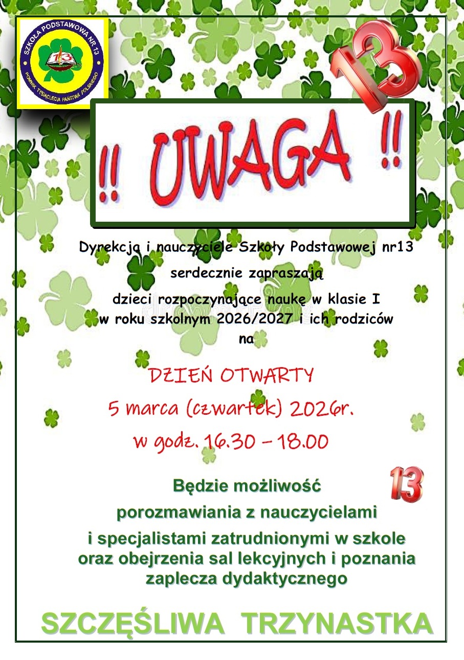Plakat Dzień otwarty tekst Dyrekcja i nauczyciele Szkoły Podstawowej nr13 serdecznie zapraszają dzieci rozpoczynające naukę w klasie I w roku szkolnym 2026/2027 i ich rodzic&oacute;w na DZIEŃ OTWARTY 5 marca (czwartek) 2026r. w godz. 16.30 &ndash; 18.00 Będzie możliwość porozmawiania z nauczycielami i specjalistami zatrudnionymi w szkole oraz obejrzenia sal lekcyjnych i poznania zaplecza dydaktycznego