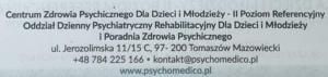 Centrum Zdrowia Psychicznego dla Dzieci i Młodzieży – II Poziom Referencyjny Oddział Dzienny Psychiatryczny Rehabilitacyjny dla Dzieci i Młodzieży i Poradnia Zdrowia Psychicznego Adres: ul. Jerozolimska 11/15 C, 97-200 Tomaszów Mazowiecki Kontakt: Telefon: +48 784 225 166 E-mail: kontakt@psychomedico.pl Strona internetowa: www.psychomedico.pl